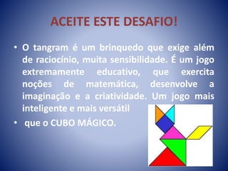ACEITE ESTE DESAFIO!
• O tangram é um brinquedo que exige além
de raciocínio, muita sensibilidade. É um jogo
extremamente educativo, que exercita
noções de matemática, desenvolve a
imaginação e a criatividade. Um jogo mais
inteligente e mais versátil
• que o CUBO MÁGICO.
 