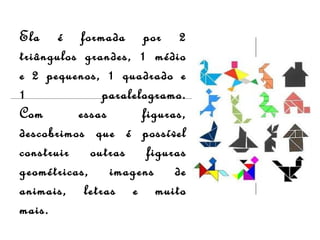 Ela é formada por 2
triângulos grandes, 1 médio
e 2 pequenos, 1 quadrado e
1 paralelogramo.
Com essas figuras,
descobrimos que é possível
construir outras figuras
geométricas, imagens de
animais, letras e muito
mais.
 