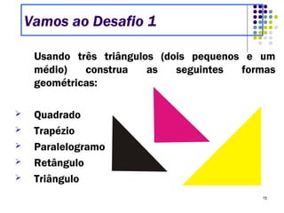 15
Usando três triângulos (dois pequenos e um
médio) construa as seguintes formas
geométricas:
 Quadrado
 Trapézio
 Paralelogramo
 Retângulo
 Triângulo
Vamos ao Desafio 1
 