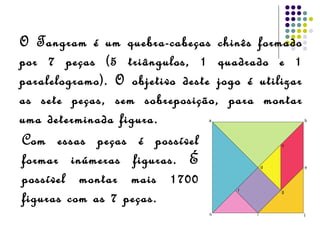 O Tangram é um quebra-cabeças chinês formado
por 7 peças (5 triângulos, 1 quadrado e 1
paralelogramo). O objetivo deste jogo é utilizar
as sete peças, sem sobreposição, para montar
uma determinada figura.
Com essas peças é possível
formar inúmeras figuras. É
possível montar mais 1700
figuras com as 7 peças.
 