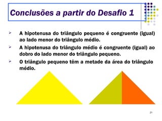 21
 A hipotenusa do triângulo pequeno é congruente (igual)
ao lado menor do triângulo médio.
 A hipotenusa do triângulo médio é congruente (igual) ao
dobro do lado menor do triângulo pequeno.
 O triângulo pequeno têm a metade da área do triângulo
médio.
Conclusões a partir do Desafio 1
 
