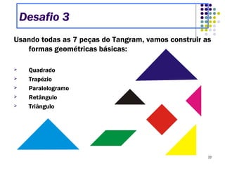 22
Usando todas as 7 peças do Tangram, vamos construir as
formas geométricas básicas:
 Quadrado
 Trapézio
 Paralelogramo
 Retângulo
 Triângulo
Desafio 3
 