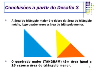 28
 A área do triângulo maior é o dobro da área do triângulo
médio, logo quatro vezes a área do triângulo menor.
 O quadrado maior (TANGRAM) têm área igual a
16 vezes a área do triângulo menor.
Conclusões a partir do Desafio 3
 