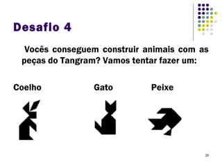 29
Desafio 4
Vocês conseguem construir animais com as
peças do Tangram? Vamos tentar fazer um:
Coelho Gato Peixe
 