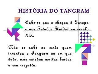 HISTÓRIA DO TANGRAM
Sabe-se que o chegou à Europa
e aos Estados Unidos no século
XIX.
Não se sabe ao certo quem
inventou o Tangram ou em que
data, mas existem muitas lendas
a seu respeito.
 