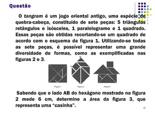 31
Questão
O tangram é um jogo oriental antigo, uma espécie de
quebra-cabeça, constituído de sete peças: 5 triângulos
retângulos e isósceles, 1 paralelogramo e 1 quadrado.
Essas peças são obtidas recortando-se um quadrado de
acordo com o esquema da figura 1. Utilizando-se todas
as sete peças, é possível representar uma grande
diversidade de formas, como as exemplificadas nas
figuras 2 e 3.
Sabendo que o lado AB do hexágono mostrado na figura
2 mede 6 cm, determine a área da figura 3, que
representa uma “casinha”.
 
