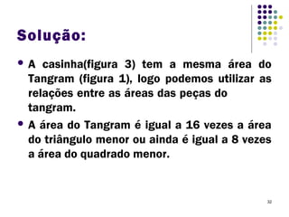 32
Solução:
 A casinha(figura 3) tem a mesma área do
Tangram (figura 1), logo podemos utilizar as
relações entre as áreas das peças do
tangram.
 A área do Tangram é igual a 16 vezes a área
do triângulo menor ou ainda é igual a 8 vezes
a área do quadrado menor.
 