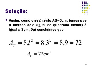 33
Solução:
 Assim, como o segmento AB=6cm, temos que
a metade dele (igual ao quadrado menor) é
igual a 3cm. Daí concluímos que:
729.83.8.8 22
==== lAT
2
72cmAT =
 