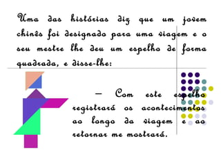 Uma das histórias diz que um jovem
chinês foi designado para uma viagem e o
seu mestre lhe deu um espelho de forma
quadrada, e disse-lhe:
− Com este espelho
registrará os acontecimentos
ao longo da viagem e ao
retornar me mostrará.
 