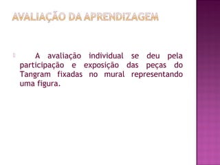  
 A avaliação individual se deu pela
participação e exposição das peças do
Tangram fixadas no mural representando
uma figura.
 