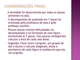   A atividade foi desenvolvida por todos os alunos
presentes na sala.
 A decomposição do quadrado em 7 peças foi
orientada pela professora da sala e pelo
professor auxiliar.
 Poucos alunos tiveram dificuldades na
decomposição e na formação de uma figura
envolvendo as 7 peças, mas poucos conseguiram
calcular a área de cada uma delas.
 Sugestão: Fazer outro trangram, em grupos de
até 4 alunos e calcular diagonais, áreas e
perímetros de cada figura à medida em que ela
vai surgindo.
 