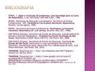  
 BORIN, J. Jogos e resolução de problemas: uma estratégia para as aulas
de Matemática. 2.ed. São Paulo: USP/IME/CAEL, 1996.
 BRASIL. Ministério da Educação e do Desporto. Secretaria do Ensino
Fundamental - SEF. Parâmetros Curriculares Nacionais: Matemática.
Brasília: versão agosto, 1996.
 BRASIL. Secretaria do Ensino Fundamental. Parâmetros curriculares
nacionais: Matemática (5ª a 8ª séries). Brasília: MEC/SEF, 1998a.
 SÃO PAULO (Estado). Secretaria de Estado da Educação. Coordenadoria de
Estudos e Normas Pedagógicas. Proposta Curricular do Estado de São
Paulo: Matemática/Coord. Maria Inês Fini. São Paulo: SEE, 2008.
 SÃO PAULO (Estado). Secretaria de Estado da Educação. Currículo do
Estado de São Paulo: Matemática e suas tecnologias/Secretaria da
Educação; coordenação geral, Maria Inês Fini; coordenação de área, José
Nílson Machado. São Paulo: SEE, 2010.
 TANGRAM. Disponível em: < http://pt.wikipedia.org/wiki/Tangram >
Acesso em: 28 mar.2013.
 TANGRAM. Disponível em: < https://www.google.com.br/search?
q=tangram&rlz=1C2GGLS_pt-
BRBR369&tbm=isch&tbo=u&source=univ&sa=X&ei=1kv2UfPHFY-
88wSOoYH4Bw&sqi=2&ved=0CCsQsAQ&biw=1024&bih=653 > Acesso em: 28
mar. 2013.
 