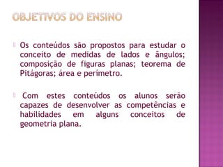 Os conteúdos são propostos para estudar o
conceito de medidas de lados e ângulos;
composição de figuras planas; teorema de
Pitágoras; área e perímetro.
  Com estes conteúdos os alunos serão
capazes de desenvolver as competências e
habilidades em alguns conceitos de
geometria plana. 
 