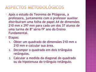  Após o estudo do Teorema de Pitágoras, a
professora, juntamente com o professor auxiliar
distribuíram uma folha de papel A4 de dimensões
210 mm x 297 mm para cada um dos 37 alunos de
uma turma de 8ª série/9º ano do Ensino
Fundamental.
 Etapas:
1. Obter um quadrado de dimensões 210 mm x
210 mm e calcular sua área.
2. Decompor o quadrado em dois triângulos
retângulos.
3. Calcular a medida da diagonal do quadrado
ou da hipotenusa do triângulo retângulo.
 