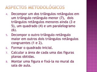 4. Decompor um dos triângulos retângulos em
um triângulo retângulo menor (7), dois
triângulos retângulos menores ainda (3 e
5), um quadrado (4) e um paralelogramo
(6).
5. Decompor o outro triângulo retângulo
maior em outros dois triângulos retângulos
congruentes (1 e 2).
6. Formar o quadrado inicial.
7. Calcular a área de cada uma das figuras
planas obtidas.
8. Montar uma figura e fixá-la no mural da
sala de aula.
 