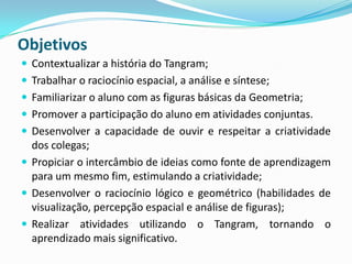 Objetivos
 Contextualizar a história do Tangram;
 Trabalhar o raciocínio espacial, a análise e síntese;
 Familiarizar o aluno com as figuras básicas da Geometria;
 Promover a participação do aluno em atividades conjuntas.
 Desenvolver a capacidade de ouvir e respeitar a criatividade
dos colegas;
 Propiciar o intercâmbio de ideias como fonte de aprendizagem
para um mesmo fim, estimulando a criatividade;
 Desenvolver o raciocínio lógico e geométrico (habilidades de
visualização, percepção espacial e análise de figuras);
 Realizar atividades utilizando o Tangram, tornando o
aprendizado mais significativo.
 