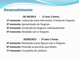 Desenvolvimento
19/ 09/2013 - 1ª aula: 2 horas.
1º momento : Leitura de texto informativo: A lenda do Tangram.
2º momento: Apresentação do Tangram.
3º momento: Confecção do Tangram, individualmente.
4º momento: Atividade com o Tangram.
20/09/2013 - 2ª aula: 2 horas.
5º momento: Montando outras figuras com o Tangram.
6º momento: Pintando as pecinhas que faltam.
7º momento: Cruzadinha de sombras.
 