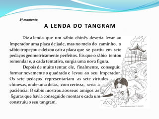 1º momento
Diz a lenda que um sábio chinês deveria levar ao
Imperador uma placa de jade, mas no meio do caminho, o
sábio tropeçou e deixou cair a placa que se partiu em sete
pedaços geometricamente perfeitos. Eis que o sábio tentou
remendar e, a cada tentativa, surgia uma nova figura.
Depois de muito tentar, ele, finalmente, conseguiu
formar novamente o quadrado e levou ao seu Imperador.
Os sete pedaços representariam as sete virtudes
chinesas, onde uma delas, com certeza, seria a
paciência. O sábio mostrou aos seus amigos as
figuras que havia conseguido montar e cada um
construiu o seu tangram.
A LENDA DO TANGRAM
 