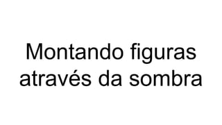 Montando figuras
através da sombra
 