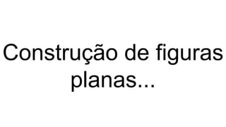 Construção de figuras
planas...
 