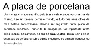 A placa de porcelana
Um monge chamou seu discípulo à sua sala e entregou uma grande
missão. Laotam deveria correr o mundo, e tudo que seus olhos de
mais beleza encontrassem, deveria ser registrado numa placa de
porcelana quadrada. Tremendo de emoção por tão importante tarefa
que o mestre lhe confiaria, ao sair da sala, Laotam deixou cair a placa
quadrada de porcelana sobre o piso e quebrou-se em sete pedaços de
formas simples.
 