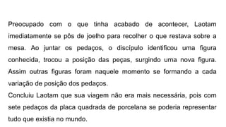 Preocupado com o que tinha acabado de acontecer, Laotam
imediatamente se pôs de joelho para recolher o que restava sobre a
mesa. Ao juntar os pedaços, o discípulo identificou uma figura
conhecida, trocou a posição das peças, surgindo uma nova figura.
Assim outras figuras foram naquele momento se formando a cada
variação de posição dos pedaços.
Concluiu Laotam que sua viagem não era mais necessária, pois com
sete pedaços da placa quadrada de porcelana se poderia representar
tudo que existia no mundo.
 