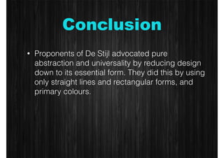 Conclusion 
• Proponents of De Stijl advocated pure 
abstraction and universality by reducing design 
down to its essential form. They did this by using 
only straight lines and rectangular forms, and 
primary colours. 
 