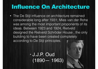 Influence On Architecture 
• The De Stijl influence on architecture remained 
considerable long after 1931; Mies van der Rohe 
was among the most important proponents of its 
ideas. Between 1923 and 1924, Rietveld 
designed the Rietveld Schröder House , the only 
building to have been created completely 
according to De Stijl principles. 
• J.J.P. Oud 
(1890— 1963) 
 