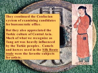 They continued the Confucian system of examining candidates for bureaucratic office. But they also appreciated the Turkic culture of Central Asia.  Much of what we recognize as Tang art was heavily influenced by the Turkic peoples.  Camels and horses used in the  Silk Route trade  were the favorite subjects for artists. 