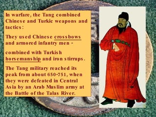 In warfare, the Tang combined Chinese and Turkic weapons and tactics: They used Chinese  crossbows  and armored infantry men -  combined with Turkish  horsemanship  and iron stirrups. The Tang military reached its peak from about 650-751, when they were defeated in Central Asia by an Arab Muslim army at the Battle of the Talas River. 