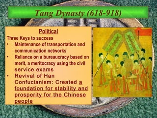 Tang Dynasty (618-918) Political Three Keys to success Maintenance of transportation and communication networks Reliance on a bureaucracy based on merit, a meritocracy using the civil  service exams Revival of Han Confucianism: Created  a foundation for stability and prosperity for the Chinese people 