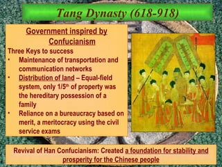 Tang Dynasty (618-918) Government inspired by Confucianism Three Keys to success Maintenance of transportation and communication networks Distribution of land  – Equal-field system, only 1/5 th  of property was the hereditary possession of a family Reliance on a bureaucracy based on merit, a meritocracy using the civil service exams Revival of Han Confucianism: Created  a foundation for stability and prosperity for the Chinese people 