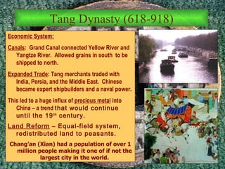 Economic System: Canals :  Grand Canal connected Yellow River and Yangtze River.  Allowed grains in south  to be shipped to north.  Expanded Trade : Tang merchants traded with India, Persia, and the Middle East.  Chinese became expert shipbuilders and a naval power.  This led to a huge influx of  precious metal  into China – a trend  that would continue until the 19 th  century. Land Reform  – Equal-field system, redistributed land to peasants. Chang’an (Xian) had a population of over 1 million people making it one of if not the largest city in the world. Tang Dynasty (618-918) 