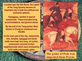Located near the Silk Route, the capital of the Tang Dynasty became an important city in both the political and economic spheres. Foreigners,  resided in special compounds.  These included living accommodations, and general stores. By the end of the Tang period, West Asians in Chang’an numbered over 100,000. In the main part of the city, restaurants, inns, temples,  mosques  and street stalls were kept very busy. At curfew, commoners returned to their neighborhoods which were enclosed by brick walls and wooden gates. The game of Polo was imported from Persia. 