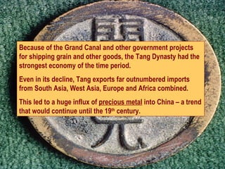 Because of the Grand Canal and other government projects for shipping grain and other goods, the Tang Dynasty had the strongest economy of the time period.  Even in its decline, Tang exports far outnumbered imports from South Asia, West Asia, Europe and Africa combined.  This led to a huge influx of  precious metal  into China – a trend that would continue until the 19 th  century. 