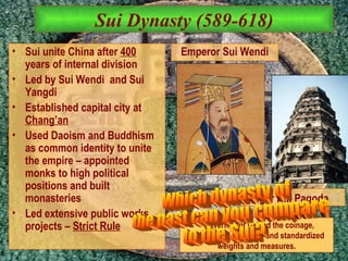 Sui Dynasty (589-618) Sui unite China after  400  years of internal division Led by Sui Wendi  and Sui Yangdi Established capital city at  Chang’an Used Daoism and Buddhism as common identity to unite the empire – appointed monks to high political positions and built monasteries Led extensive public works projects –  Strict Rule Government unified the coinage, nationalized the mints and standardized weights and measures. Tiger Hill Pagoda   Emperor Sui Wendi Which dynasty of  the past can you compare to the Sui?  