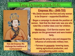 Tang Dynasty (618-918) Empress Wu – (649-705) Wu Zetian became the first and only woman to be Emperor – supported Buddhism. Began a campaign to elevate the position of women.  Said that the ideal ruler was one who ruled like a mother does over her children. Meritocracy  - Civil Service exams- best people ran the government and were treated fairly.  Reduced the army's size and stopped the influence of aristocratic military men. Fairness to  peasants - lowering taxes, raising agricultural production, and strengthening public works.  How did Empress Wu challenge the traditions of Confucianism? 