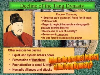 Other reasons for decline Equal land system breaks down Persecution of  Buddhism Poor attention to canal & irrigation systems Nomadic alliances and attacks Decline of the Tang Dynasty Emperor Xuanzong ( Empress Wu’s grandson) Ruled for 44 years Patron of arts Began to neglect the people and engaged in pleasure seeking lifestyle Decline due to lack of morality? Government  corruption He was forced to abdicate his power What is the greatest legacy  of the Tang Dynasty? 
