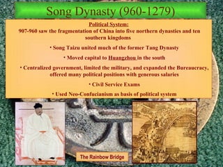 Song Dynasty (960-1279) The Rainbow Bridge Political System: 907-960 saw the fragmentation of China into five northern dynasties and ten southern kingdoms   Song Taizu united much of the former Tang Dynasty Moved capital to  Huangzhou  in the south Centralized government, limited the military, and expanded the Bureaucracy, offered many political positions with generous salaries Civil Service Exams Used Neo-Confucianism as basis of political system 