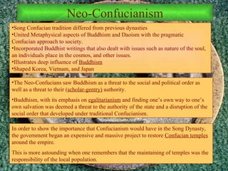 Neo-Confucianism Song Confucian tradition differed from previous dynasties United Metaphysical aspects of Buddhism and Daoism with the pragmatic Confucian approach to society.  Incorporated Buddhist writings that also dealt with issues such as nature of the soul, an individuals place in the cosmos, and other issues. Illustrates deep influence of  Buddhism Shaped Korea, Vietnam, and Japan The Neo-Confucians saw Buddhism as a threat to the social and political order as well as a threat to their ( scholar-gentry)  authority. Buddhism, with its emphasis on  egalitarianism  and finding one’s own way to one’s own salvation was deemed a threat to the authority of the state and a disruption of the social order that developed under traditional Confucianism. In order to show the importance that Confucianism would have in the Song Dynasty, the government began an expensive and massive project to restore  Confucian temples  around the empire. This is more astounding when one remembers that the maintaining of temples was the responsibility of the local population. 