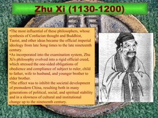 The most influential of these philosophers, whose synthesis of Confucian thought and Buddhist, Taoist, and other ideas became the official imperial ideology from late Song times to the late nineteenth century.  As incorporated into the examination system, Zhu Xi's philosophy evolved into a rigid official creed, which stressed the one-sided obligations of obedience and compliance of subject to ruler, child to father, wife to husband, and younger brother to elder brother.  The effect was to inhibit the societal development of premodern China, resulting both in many generations of political, social, and spiritual stability and in a slowness of cultural and institutional change up to the nineteenth century. Zhu Xi  (1130-1200) 