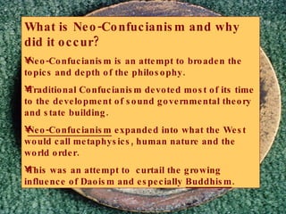 What is Neo-Confucianism and why did it occur? Neo-Confucianism is an attempt to broaden the topics and depth of the philosophy. Traditional Confucianism devoted most of its time to the development of sound governmental theory and state building. Neo-Confucianism  expanded into what the West would call metaphysics, human nature and the world order. This was an attempt to  curtail the growing influence of Daoism and especially  Buddhism . 