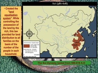 The Sui Dynasty lasted from 580-618 A.D  Created the " land equalization system ". While controlling the possession of the land by the rich, this law provided for land distribution to all families on the basis of the number of the people in each household. 