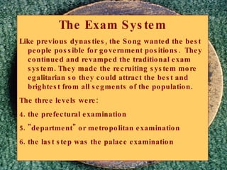 The Exam System Like previous dynasties, the Song wanted the best people possible for government positions.  They continued and revamped the traditional exam system. They made the recruiting system more egalitarian so they could attract the best and brightest from all segments of the population. The three levels were: the prefectural examination  "department" or metropolitan examination  the last step was the palace examination  