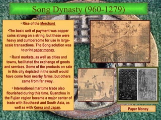 Song Dynasty (960-1279) Rise of the  Merchant  The basic unit of payment was copper coins strung on a string, but these were heavy and cumbersome for use in large-scale transactions. The Song solution was to print  paper money   Rural markets, as well as cities and towns, facilitated the exchange of goods and services. Some of the products on sale in this city depicted in the scroll would have come from nearby farms, but others came from far away.   International maritime trade also flourished during this time. Quanzhou in the Fujian region became a major center of trade with Southeast and South Asia, as well as with  Korea and Japan .   Paper Money 
