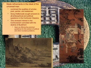 Culture Made refinements in the ideal of the universal man combined the qualities of scholar, poet, painter, and statesman Song intellectuals sought answers to all philosophical and political questions in the Confucian Classics.  This renewed interest in the Confucianism coincided with the decline of Buddhism Seen as offering few practical guidelines for the solution of political and other mundane problems. 