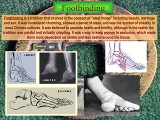 Footbinding  is a tradition that evolved in the concept of "ideal image" including beauty, marriage and sex. It was considered charming, showed a sense of class, and was the symbol of chastity in most Chinese cultures. It was believed to promote health and fertility, although in the reality the tradition was painful and virtually crippling. It was a way to keep  women  in seclusion, which made them more dependent on others and less useful around the house.  Footbinding 