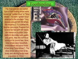 The most popular and stylish type of foot binding shoes were known as "golden lotus“ or "lotus shoes". The term "golden lotus" emerged in the southern Tang dynasty around 920 AD where the emperor Li Yu ordered his favorite concubine, Fragrant Girl, to bind her feet with silk bands and dance on a golden lotus platform decorated with pearls and gems. Also this term is a synonym for bound feet. Most lotus shoes were beautifully embroidered and about three inches long ("lotus shoes"). The lotus shoes are known to be lovely and alluring to the male population in China.  Footbinding 
