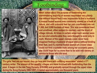 When asked about the purpose of footbinding the overwhelming majority of women responded very plainly that without bound feet it was impossible to find a husband. A normal footed woman was commonly viewed as a freak of nature, and with unbound feet her pain overflowed into not 1,000, but 5,000 buckets of tears. She was considered lewd and unrefined, often subject to mockery and the brunt of village ridicule. At times in certain areas such women were so rare and unbelievable they were thought to exist only in myth. Women of the upper classes could never have imagined finding a husband of equal status without binding their feet, and if a normal footed woman of a lower class could not find a suitable mate among her economic peers, she could hope for no more than to be sold into slavery or service to those who did bind.  "If a girls’ feet are not bound, they go here and there with unfitting associates" stated a 17 th  century writer. The women of the  wealthy  villages are more involved with footbinding than the poor. It began in the late Tang Dynasty (618-906) and gradually spread through the upper class during the Song Dynasty (960-1297). It lasted approximately one thousand years.  Footbinding 