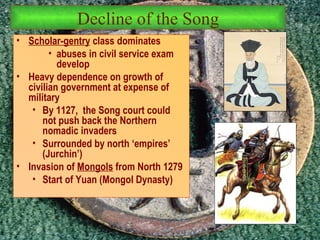 Scholar-gentry  class dominates abuses in civil service exam develop Heavy dependence on growth of civilian government at expense of military By 1127,  the Song court could not push back the Northern nomadic invaders  Surrounded by north ‘empires’ (Jurchin’) Invasion of  Mongols  from North 1279 Start of Yuan (Mongol Dynasty) Decline of the Song 